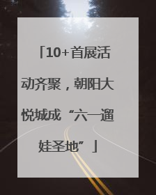 10+首展活动齐聚，朝阳大悦城成“六一遛娃圣地”