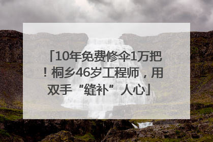 10年免费修伞1万把！桐乡46岁工程师，用双手“缝补”人心