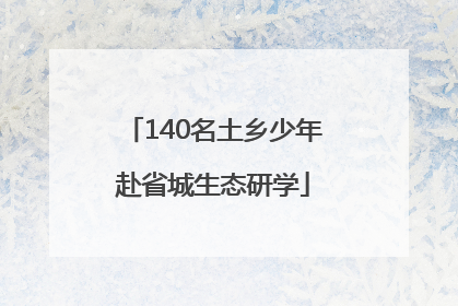 140名土乡少年赴省城生态研学