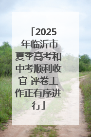 2025 年临沂市夏季高考和中考顺利收官 评卷工作正有序进行