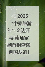 2025“中柬旅游年”金边开幕 柬埔寨副首相盛赞两国友谊
