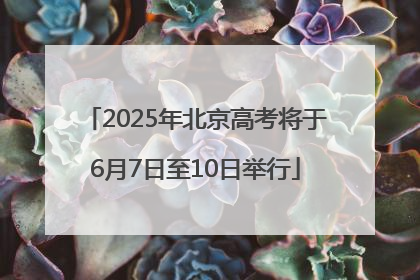 2025年北京高考将于6月7日至10日举行