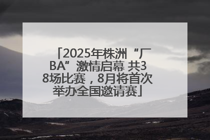 2025年株洲“厂BA”激情启幕 共38场比赛，8月将首次举办全国邀请赛