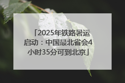 2025年铁路暑运启动：中国最北省会4小时35分可到北京