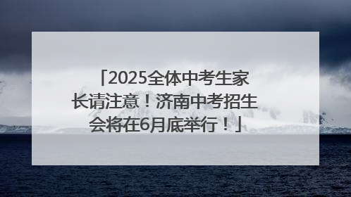 2025全体中考生家长请注意！济南中考招生会将在6月底举行！