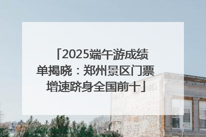 2025端午游成绩单揭晓：郑州景区门票增速跻身全国前十