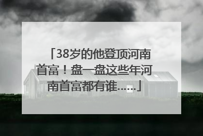 38岁的他登顶河南首富！盘一盘这些年河南首富都有谁……