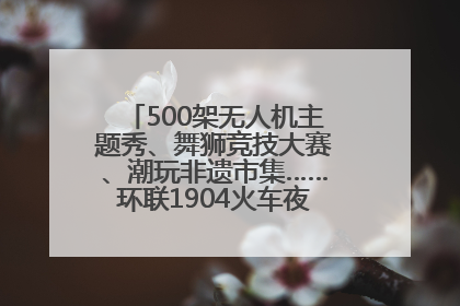500架无人机主题秀、舞狮竞技大赛、潮玩非遗市集……环联1904火车夜市迎来两周年庆典