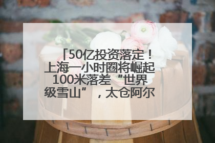 50亿投资落定！上海一小时圈将崛起100米落差“世界级雪山”，太仓阿尔卑斯二期重磅开工