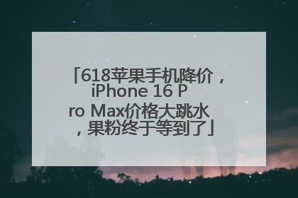 618苹果手机降价，iPhone 16 Pro Max价格大跳水，果粉终于等到了